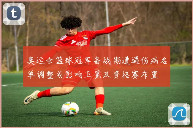 奥运会篮球冠军备战期遭遇伤病名单调整或影响卫冕及资格赛布置