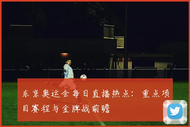 东京奥运会每日直播热点:重点项目赛程与金牌战前瞻