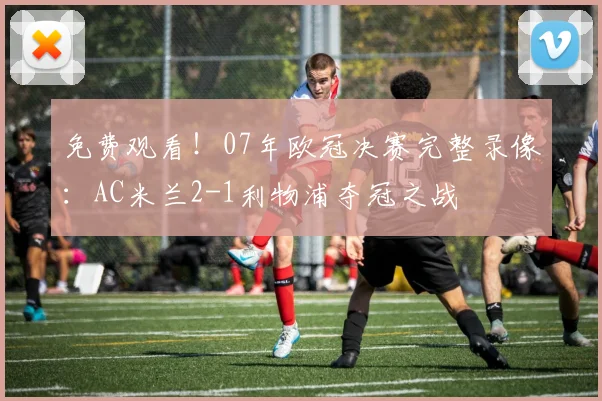 免费观看！07年欧冠决赛完整录像：AC米兰2-1利物浦夺冠之战