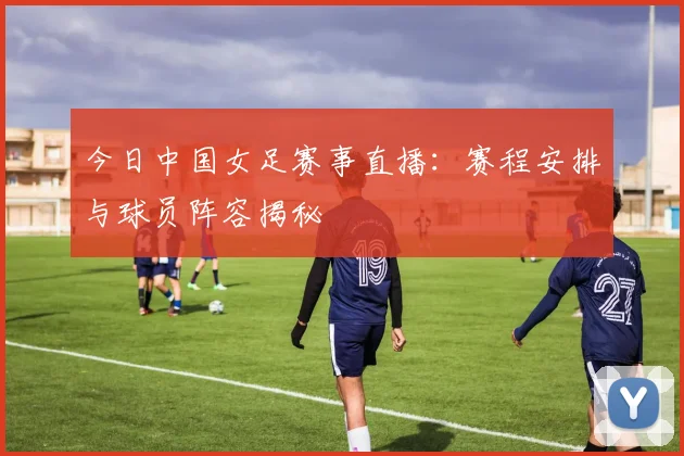 今日中国女足赛事直播：赛程安排与球员阵容揭秘