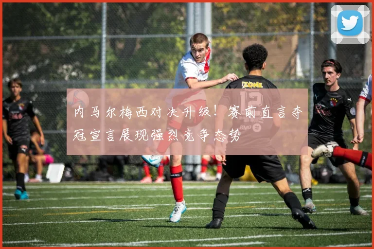 内马尔梅西对决升级!赛前直言夺冠宣言展现强烈竞争态势