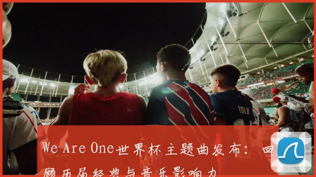 We Are One世界杯主题曲发布：回顾历届经典与音乐影响力