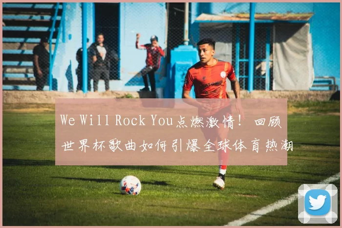 We Will Rock You点燃激情！回顾世界杯歌曲如何引爆全球体育热潮