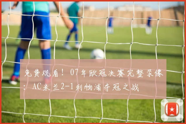 免费观看！07年欧冠决赛完整录像：AC米兰2-1利物浦夺冠之战